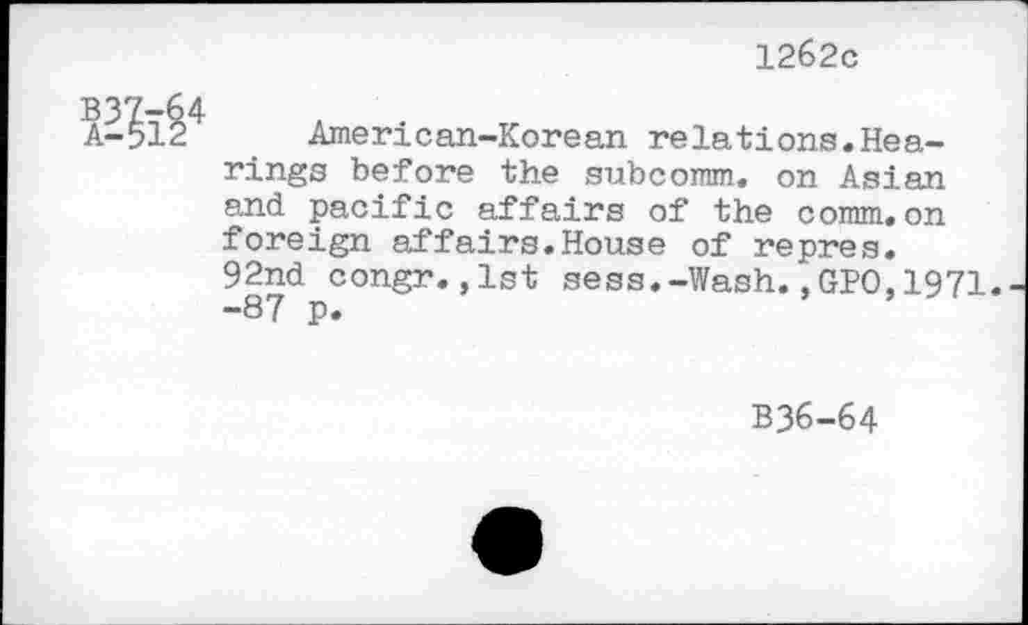 ﻿1262c
Ä-512 American-Korean relations.Hearings before the subcomm, on Asian and pacific affairs of the comm, on foreign affairs.House of repres. 92nd congr.,1st sess.-Wash.,GPO,1971. -87 p.
B36-64